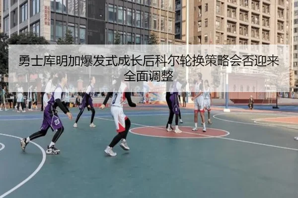 勇士库明加爆发式成长后科尔轮换策略会否迎来全面调整
