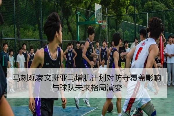 马刺观察文班亚马增肌计划对防守覆盖影响与球队未来格局演变