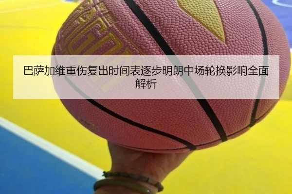 巴萨加维重伤复出时间表逐步明朗中场轮换影响全面解析