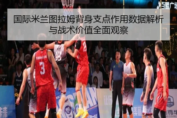 国际米兰图拉姆背身支点作用数据解析与战术价值全面观察