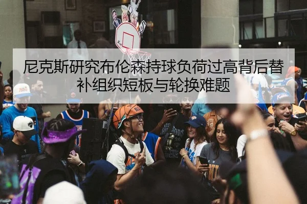 尼克斯研究布伦森持球负荷过高背后替补组织短板与轮换难题