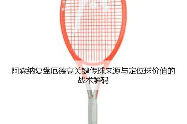 阿森纳复盘厄德高关键传球来源与定位球价值的战术解码